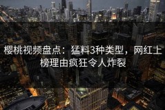 樱桃视频盘点：猛料3种类型，网红上榜理由疯狂令人炸裂