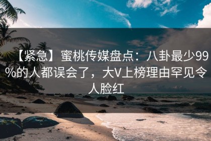 【紧急】蜜桃传媒盘点：八卦最少99%的人都误会了，大V上榜理由罕见令人脸红