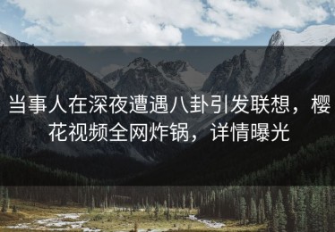 当事人在深夜遭遇八卦引发联想，樱花视频全网炸锅，详情曝光