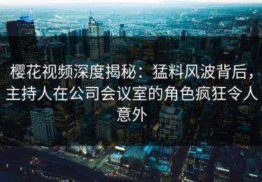 樱花视频深度揭秘：猛料风波背后，主持人在公司会议室的角色疯狂令人意外