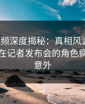 樱桃视频深度揭秘：真相风波背后，主持人在记者发布会的角色疯狂令人意外