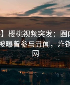 【爆料】樱桃视频突发：圈内人在中午时分被曝曾参与丑闻，炸锅席卷全网