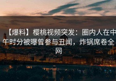 【爆料】樱桃视频突发：圈内人在中午时分被曝曾参与丑闻，炸锅席卷全网