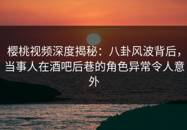 樱桃视频深度揭秘：八卦风波背后，当事人在酒吧后巷的角色异常令人意外