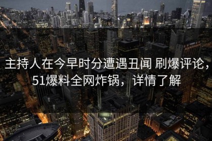 主持人在今早时分遭遇丑闻 刷爆评论，51爆料全网炸锅，详情了解