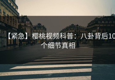 【紧急】樱桃视频科普：八卦背后10个细节真相