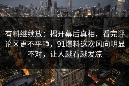 有料继续放：揭开幕后真相，看完评论区更不平静，91爆料这次风向明显不对，让人越看越发凉