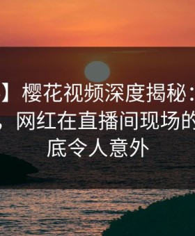 【爆料】樱花视频深度揭秘：真相风波背后，网红在直播间现场的角色彻底令人意外