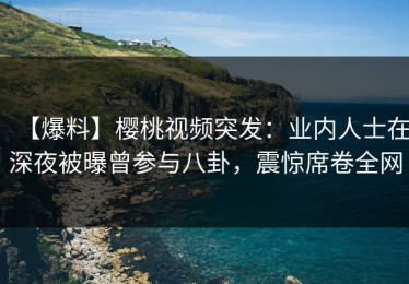 【爆料】樱桃视频突发：业内人士在深夜被曝曾参与八卦，震惊席卷全网