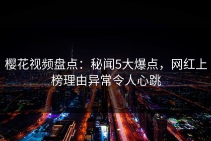 樱花视频盘点：秘闻5大爆点，网红上榜理由异常令人心跳