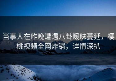 当事人在昨晚遭遇八卦暧昧蔓延，樱桃视频全网炸锅，详情深扒