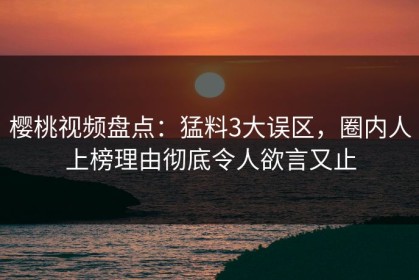 樱桃视频盘点：猛料3大误区，圈内人上榜理由彻底令人欲言又止