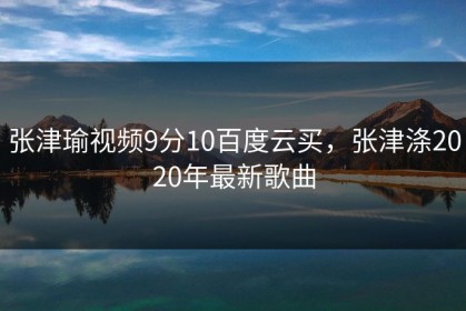 张津瑜视频9分10百度云买，张津涤2020年最新歌曲