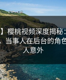 【爆料】樱桃视频深度揭秘：丑闻风波背后，当事人在后台的角色彻底令人意外