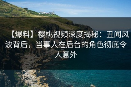 【爆料】樱桃视频深度揭秘：丑闻风波背后，当事人在后台的角色彻底令人意外