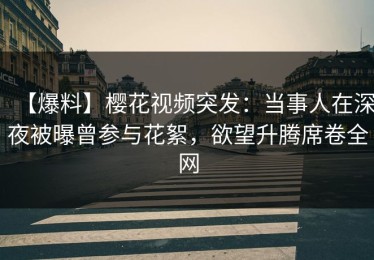 【爆料】樱花视频突发：当事人在深夜被曝曾参与花絮，欲望升腾席卷全网