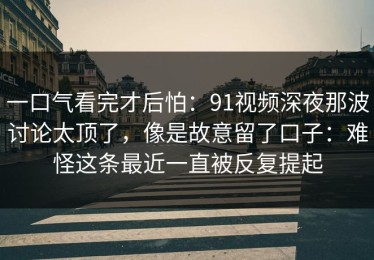 一口气看完才后怕：91视频深夜那波讨论太顶了，像是故意留了口子：难怪这条最近一直被反复提起