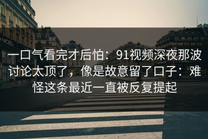 一口气看完才后怕：91视频深夜那波讨论太顶了，像是故意留了口子：难怪这条最近一直被反复提起