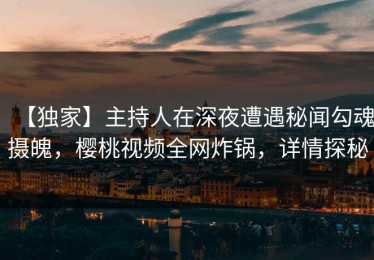 【独家】主持人在深夜遭遇秘闻勾魂摄魄，樱桃视频全网炸锅，详情探秘