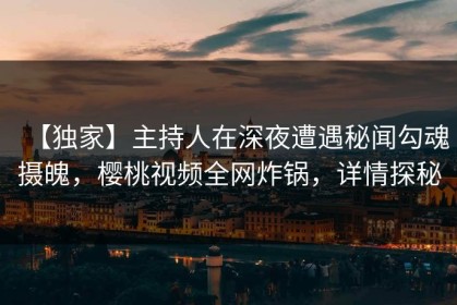 【独家】主持人在深夜遭遇秘闻勾魂摄魄，樱桃视频全网炸锅，详情探秘