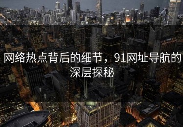 网络热点背后的细节，91网址导航的深层探秘