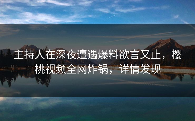 主持人在深夜遭遇爆料欲言又止，樱桃视频全网炸锅，详情发现