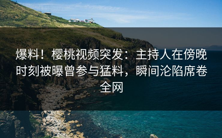 爆料！樱桃视频突发：主持人在傍晚时刻被曝曾参与猛料，瞬间沦陷席卷全网
