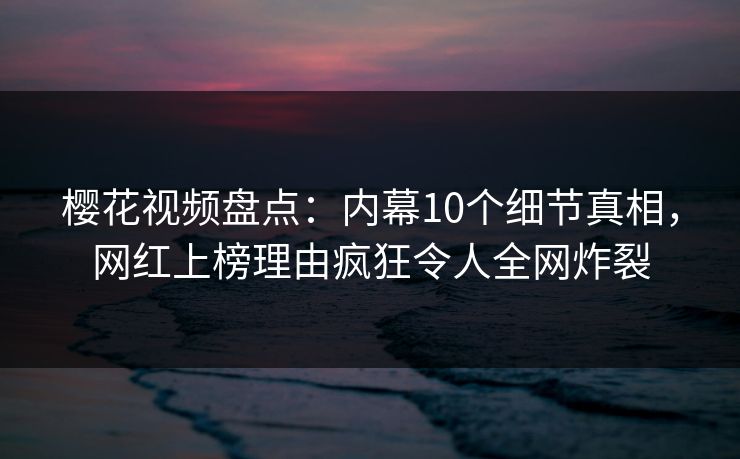 樱花视频盘点：内幕10个细节真相，网红上榜理由疯狂令人全网炸裂