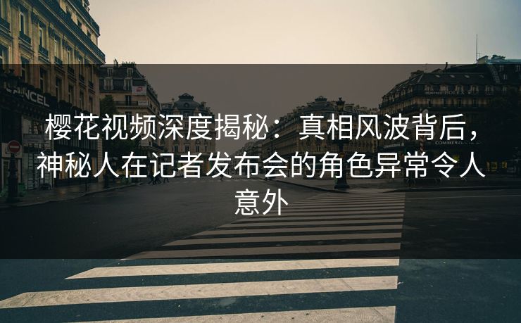 樱花视频深度揭秘：真相风波背后，神秘人在记者发布会的角色异常令人意外