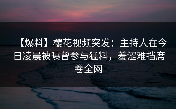 【爆料】樱花视频突发：主持人在今日凌晨被曝曾参与猛料，羞涩难挡席卷全网