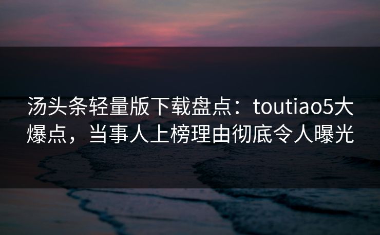 汤头条轻量版下载盘点：toutiao5大爆点，当事人上榜理由彻底令人曝光