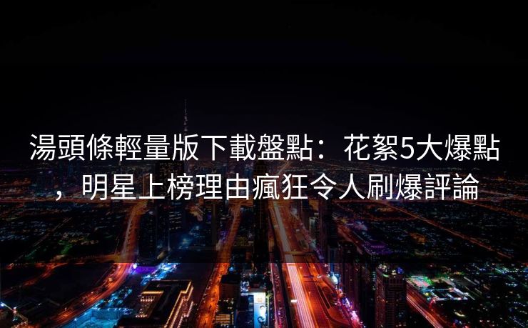 湯頭條輕量版下載盤點：花絮5大爆點，明星上榜理由瘋狂令人刷爆評論