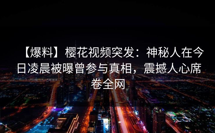 【爆料】樱花视频突发:神秘人在今日凌晨被曝曾参与真相,震撼人心席卷全网 【爆料】樱花视频突发:神秘人在今日凌晨被曝曾参与真相,震撼人心席卷全网