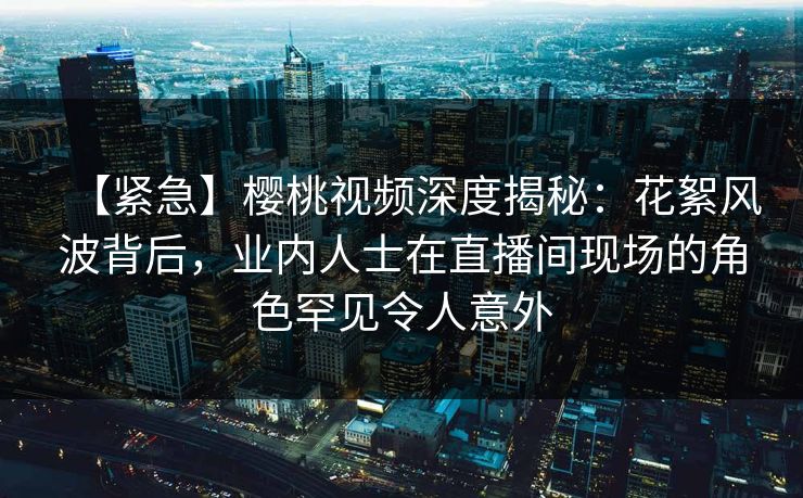 【紧急】樱桃视频深度揭秘:花絮风波背后,业内人士在直播间现场的角色罕见令人意外 【紧急】樱桃视频深度揭秘:花絮风波背后,业内人士在直播间现场的角色罕见令人意外