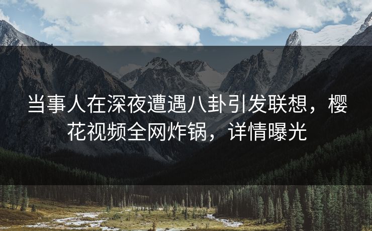 当事人在深夜遭遇八卦引发联想，樱花视频全网炸锅，详情曝光