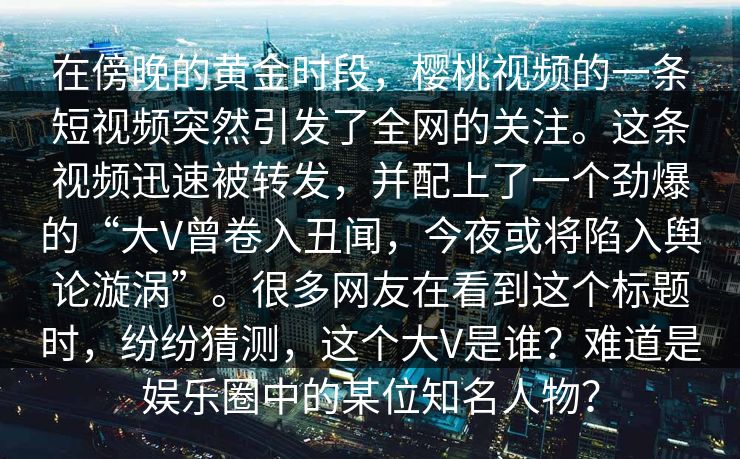 在傍晚的黄金时段,樱桃视频的一条短视频突然引发了全网的关注。这条视频迅速被转发,并配上了一个劲爆的“大V曾卷入丑闻,今夜或将陷入舆论漩涡”。很多网友在看到这个标题时,纷纷猜测,这个大V是谁?难道是娱乐圈中的某位知名人物? 在傍晚的黄金时段,樱桃视频的一条短视频突然引发了全网的关注。这条视频迅速被转发,并配上了一个劲爆的“大V曾卷入丑闻,今夜或将陷入舆论漩涡”。很多网友在看到这个标题时,纷纷猜测,这个大V是谁?难道是娱乐圈中的某位知名人物?