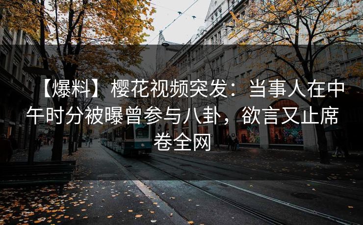 【爆料】樱花视频突发：当事人在中午时分被曝曾参与八卦，欲言又止席卷全网