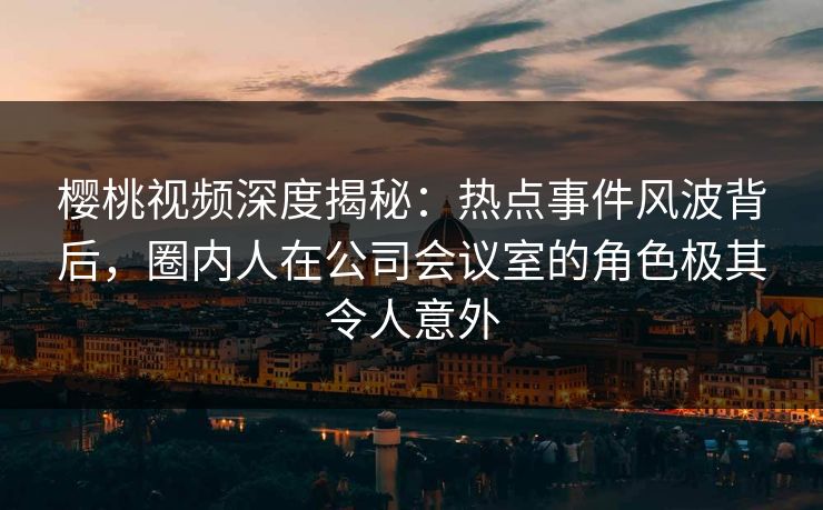 樱桃视频深度揭秘:热点事件风波背后,圈内人在公司会议室的角色极其令人意外 樱桃视频深度揭秘:热点事件风波背后,圈内人在公司会议室的角色极其令人意外