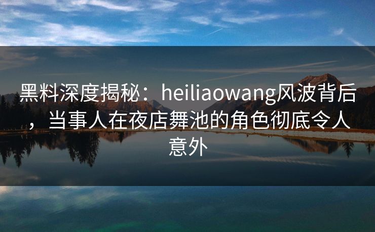 黑料深度揭秘：heiliaowang风波背后，当事人在夜店舞池的角色彻底令人意外