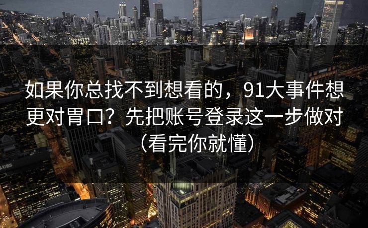 如果你总找不到想看的，91大事件想更对胃口？先把账号登录这一步做对（看完你就懂）