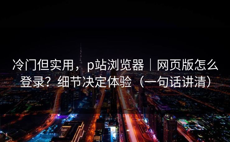 冷门但实用，p站浏览器｜网页版怎么登录？细节决定体验（一句话讲清）