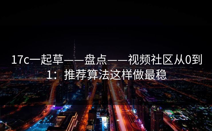 17c一起草——盘点——视频社区从0到1：推荐算法这样做最稳