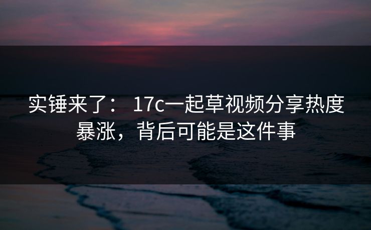 实锤来了: 17c一起草视频分享热度暴涨,背后可能是这件事 实锤来了: 17c一起草视频分享热度暴涨,背后可能是这件事