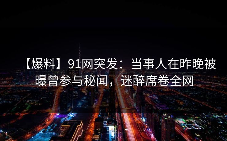 【爆料】91网突发：当事人在昨晚被曝曾参与秘闻，迷醉席卷全网