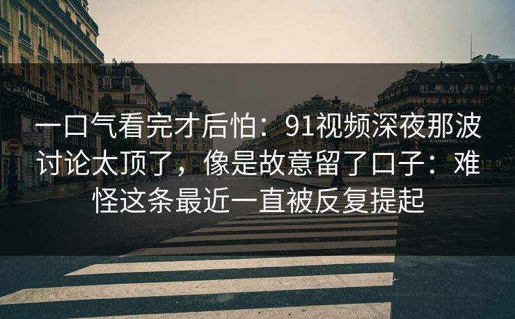 一口气看完才后怕：91视频深夜那波讨论太顶了，像是故意留了口子：难怪这条最近一直被反复提起