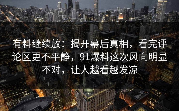 有料继续放：揭开幕后真相，看完评论区更不平静，91爆料这次风向明显不对，让人越看越发凉