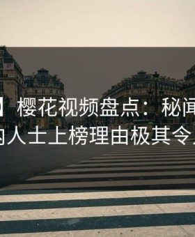【独家】樱花视频盘点：秘闻5大爆点，业内人士上榜理由极其令人窒息