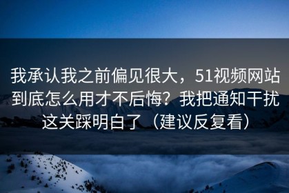 我承认我之前偏见很大，51视频网站到底怎么用才不后悔？我把通知干扰这关踩明白了（建议反复看）