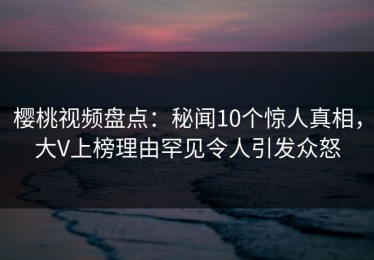 樱桃视频盘点：秘闻10个惊人真相，大V上榜理由罕见令人引发众怒