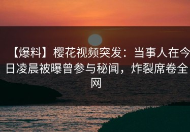 【爆料】樱花视频突发：当事人在今日凌晨被曝曾参与秘闻，炸裂席卷全网